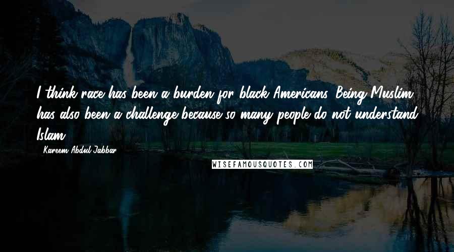 Kareem Abdul-Jabbar Quotes: I think race has been a burden for black Americans. Being Muslim has also been a challenge because so many people do not understand Islam.