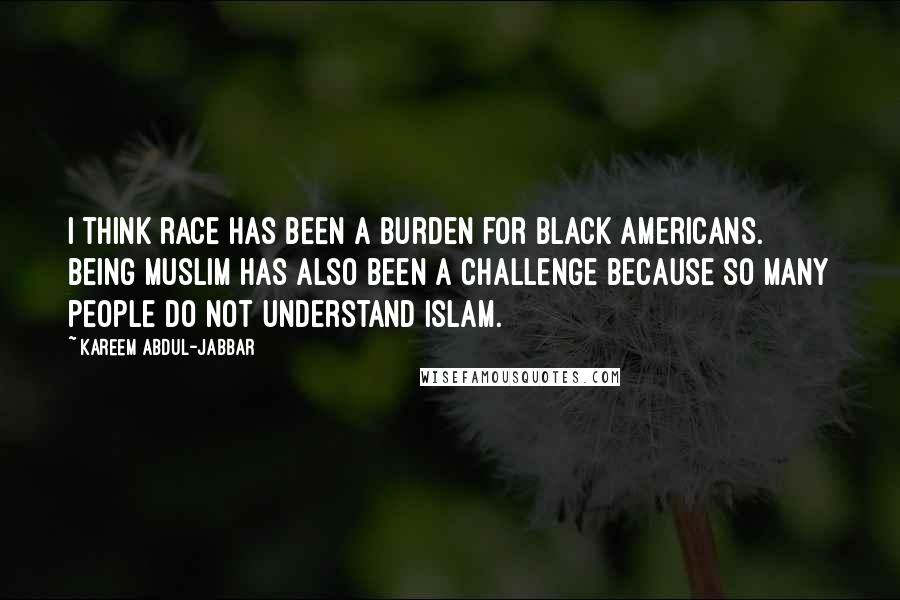 Kareem Abdul-Jabbar Quotes: I think race has been a burden for black Americans. Being Muslim has also been a challenge because so many people do not understand Islam.