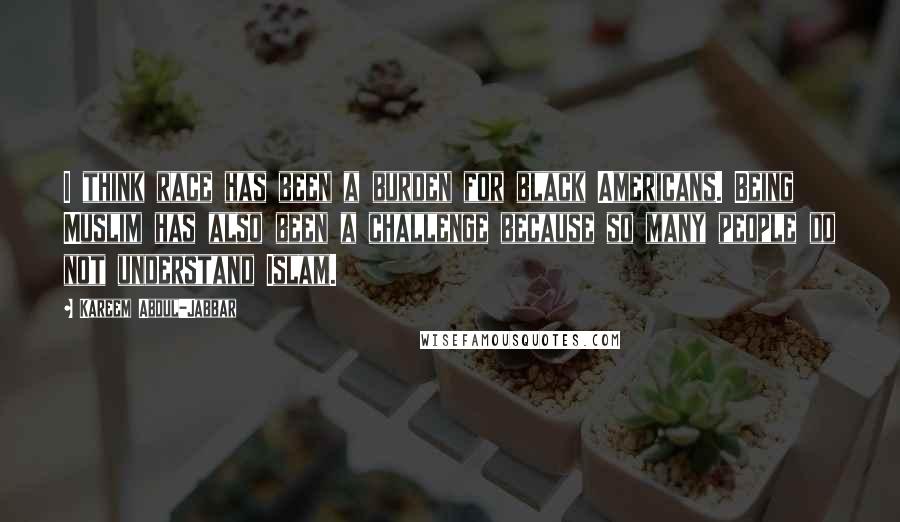 Kareem Abdul-Jabbar Quotes: I think race has been a burden for black Americans. Being Muslim has also been a challenge because so many people do not understand Islam.