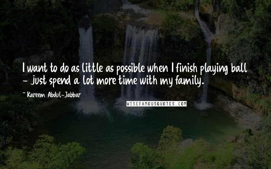 Kareem Abdul-Jabbar Quotes: I want to do as little as possible when I finish playing ball - just spend a lot more time with my family.