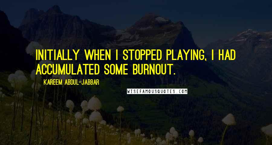 Kareem Abdul-Jabbar Quotes: Initially when I stopped playing, I had accumulated some burnout.