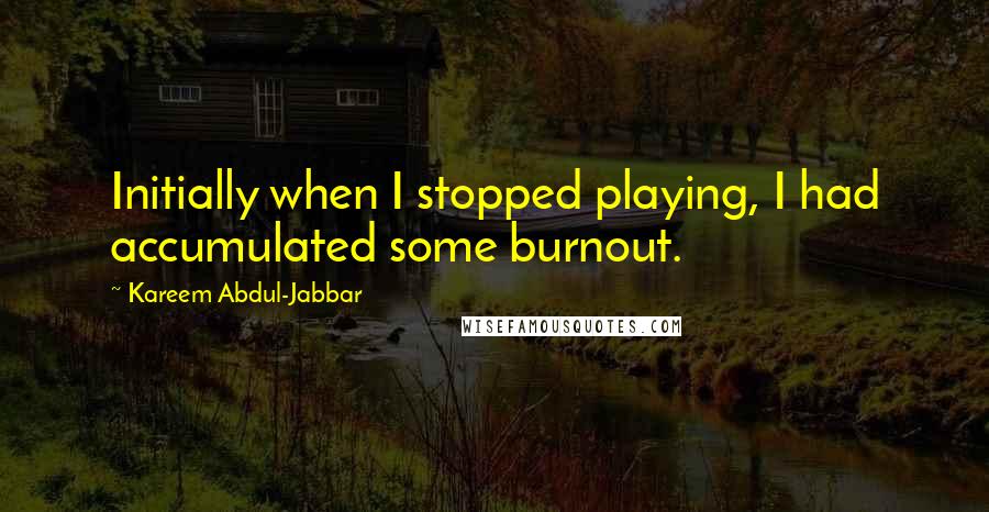 Kareem Abdul-Jabbar Quotes: Initially when I stopped playing, I had accumulated some burnout.