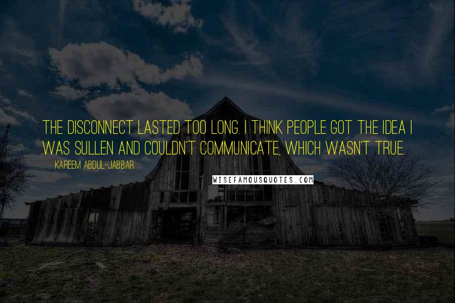 Kareem Abdul-Jabbar Quotes: The disconnect lasted too long. I think people got the idea I was sullen and couldn't communicate, which wasn't true.