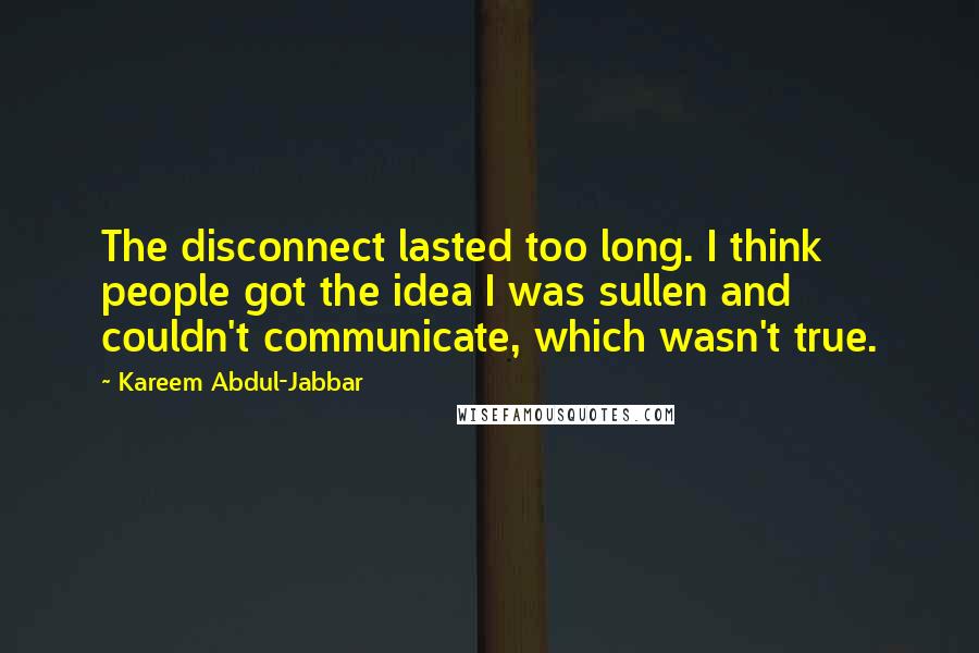 Kareem Abdul-Jabbar Quotes: The disconnect lasted too long. I think people got the idea I was sullen and couldn't communicate, which wasn't true.