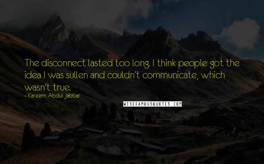 Kareem Abdul-Jabbar Quotes: The disconnect lasted too long. I think people got the idea I was sullen and couldn't communicate, which wasn't true.