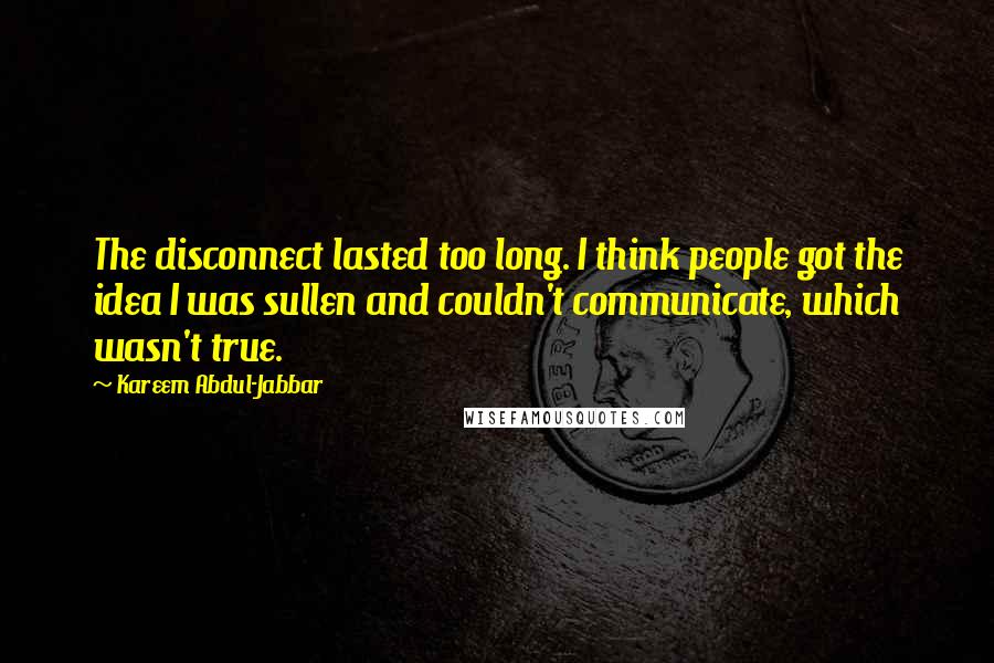 Kareem Abdul-Jabbar Quotes: The disconnect lasted too long. I think people got the idea I was sullen and couldn't communicate, which wasn't true.