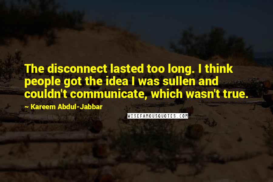Kareem Abdul-Jabbar Quotes: The disconnect lasted too long. I think people got the idea I was sullen and couldn't communicate, which wasn't true.