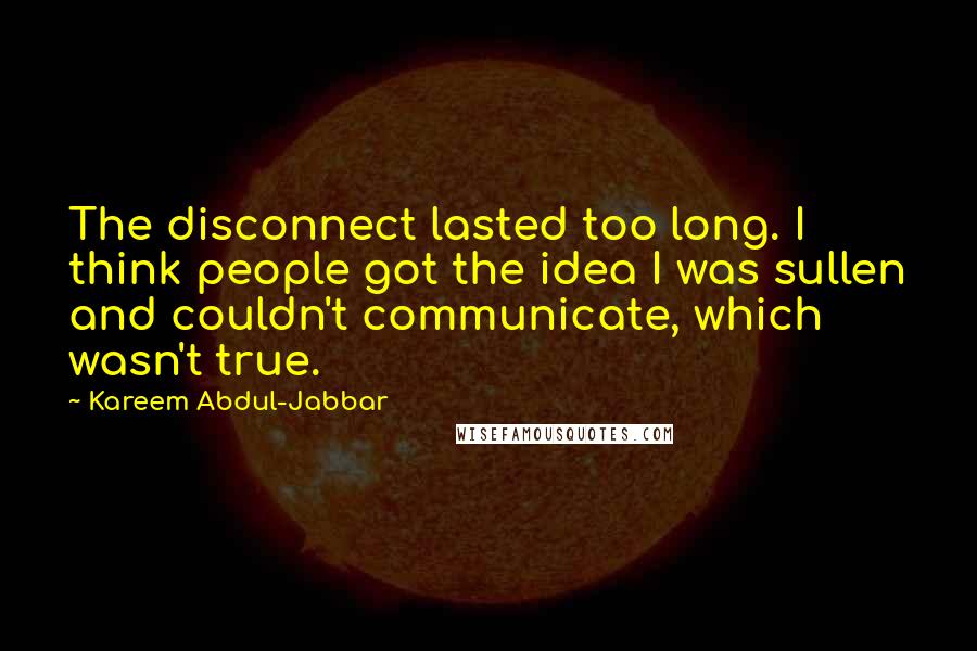 Kareem Abdul-Jabbar Quotes: The disconnect lasted too long. I think people got the idea I was sullen and couldn't communicate, which wasn't true.