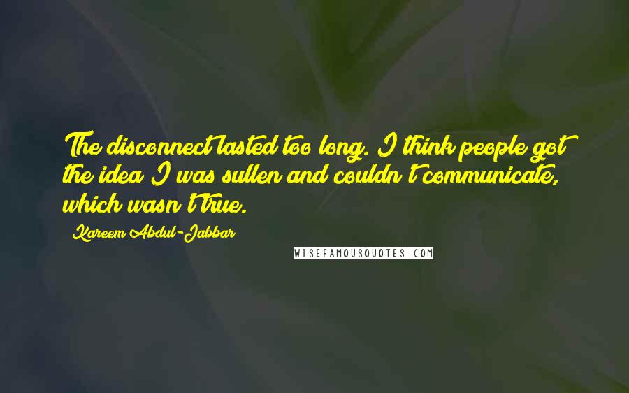 Kareem Abdul-Jabbar Quotes: The disconnect lasted too long. I think people got the idea I was sullen and couldn't communicate, which wasn't true.