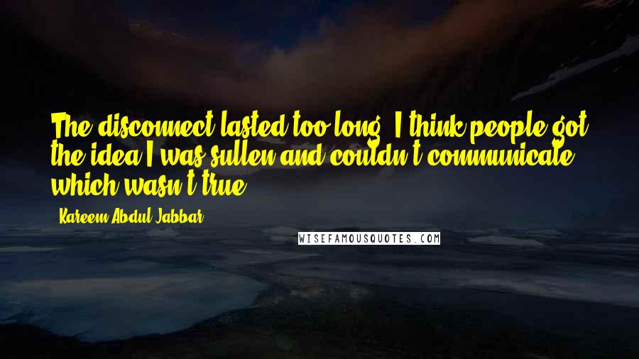 Kareem Abdul-Jabbar Quotes: The disconnect lasted too long. I think people got the idea I was sullen and couldn't communicate, which wasn't true.