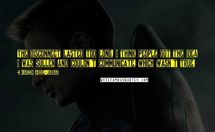 Kareem Abdul-Jabbar Quotes: The disconnect lasted too long. I think people got the idea I was sullen and couldn't communicate, which wasn't true.