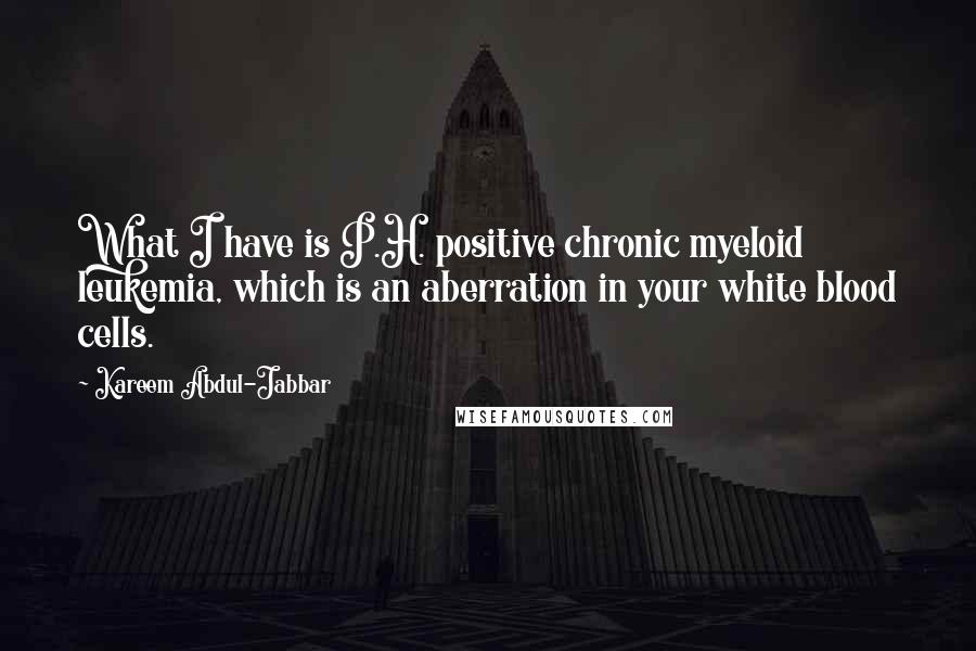 Kareem Abdul-Jabbar Quotes: What I have is P.H. positive chronic myeloid leukemia, which is an aberration in your white blood cells.