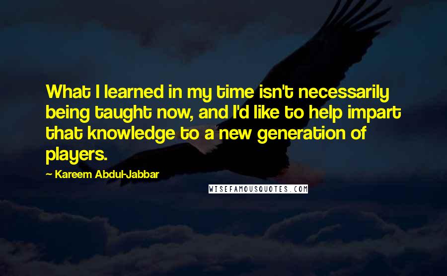 Kareem Abdul-Jabbar Quotes: What I learned in my time isn't necessarily being taught now, and I'd like to help impart that knowledge to a new generation of players.