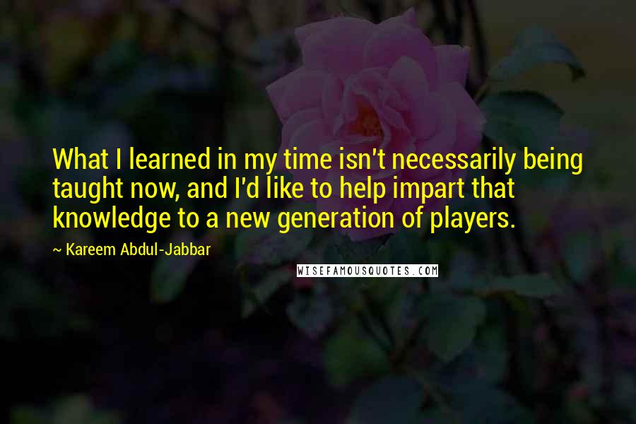 Kareem Abdul-Jabbar Quotes: What I learned in my time isn't necessarily being taught now, and I'd like to help impart that knowledge to a new generation of players.