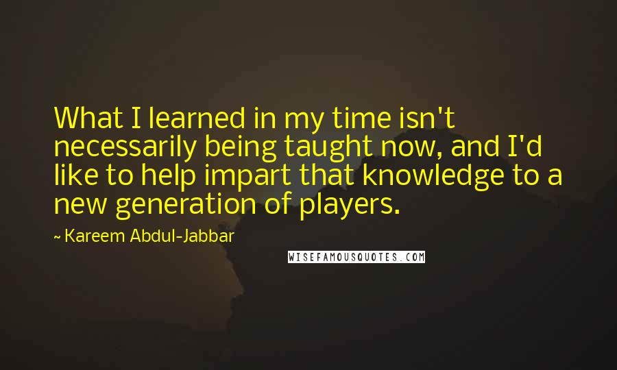 Kareem Abdul-Jabbar Quotes: What I learned in my time isn't necessarily being taught now, and I'd like to help impart that knowledge to a new generation of players.