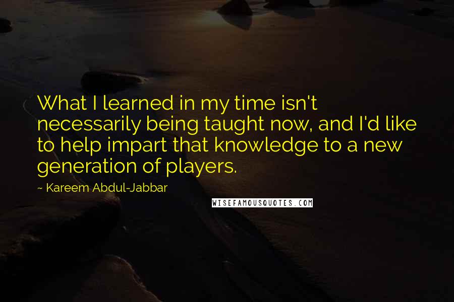 Kareem Abdul-Jabbar Quotes: What I learned in my time isn't necessarily being taught now, and I'd like to help impart that knowledge to a new generation of players.