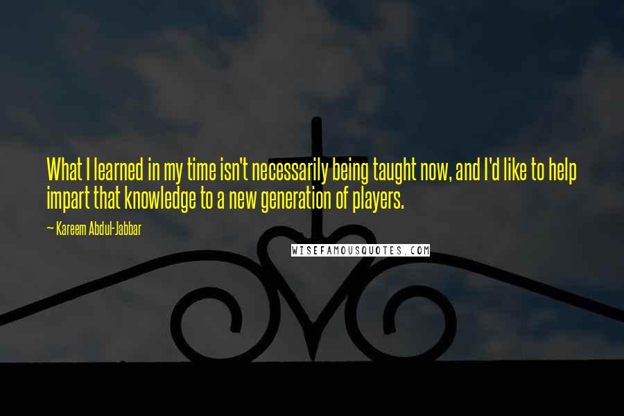 Kareem Abdul-Jabbar Quotes: What I learned in my time isn't necessarily being taught now, and I'd like to help impart that knowledge to a new generation of players.