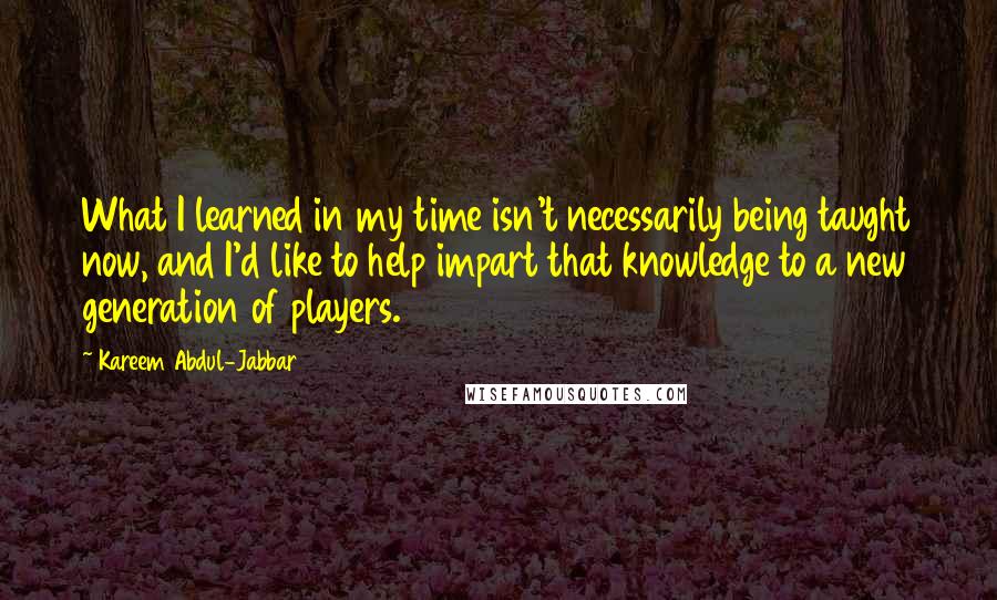 Kareem Abdul-Jabbar Quotes: What I learned in my time isn't necessarily being taught now, and I'd like to help impart that knowledge to a new generation of players.