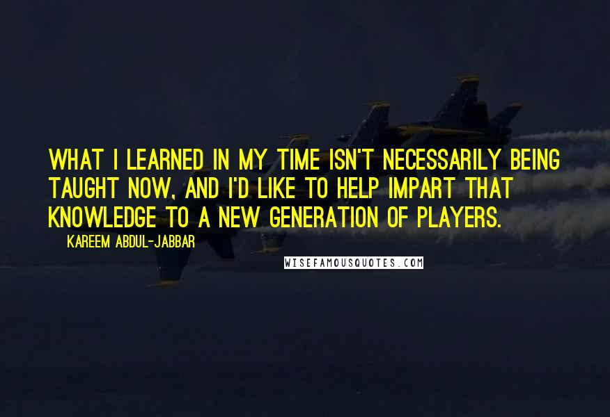 Kareem Abdul-Jabbar Quotes: What I learned in my time isn't necessarily being taught now, and I'd like to help impart that knowledge to a new generation of players.