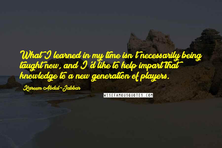 Kareem Abdul-Jabbar Quotes: What I learned in my time isn't necessarily being taught now, and I'd like to help impart that knowledge to a new generation of players.