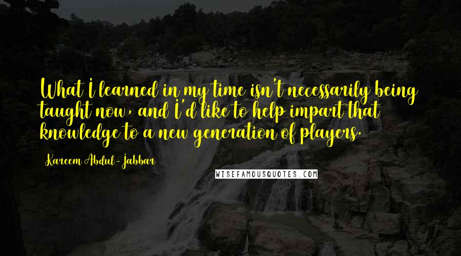 Kareem Abdul-Jabbar Quotes: What I learned in my time isn't necessarily being taught now, and I'd like to help impart that knowledge to a new generation of players.