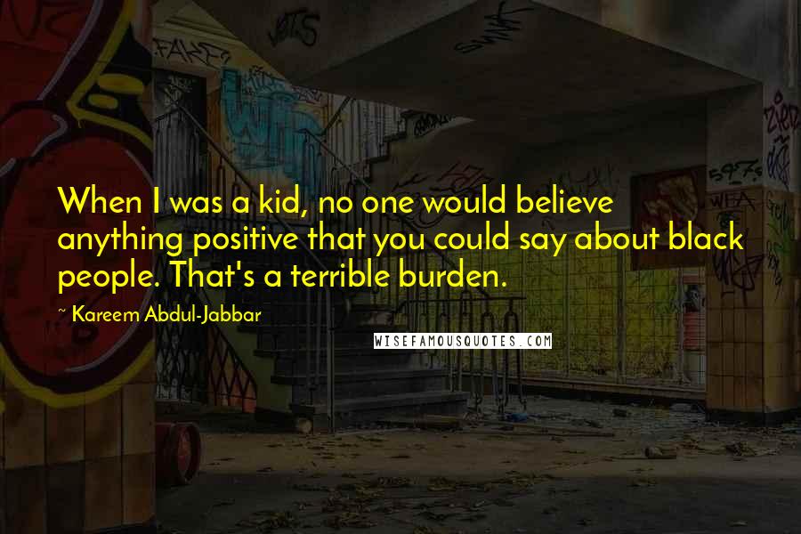 Kareem Abdul-Jabbar Quotes: When I was a kid, no one would believe anything positive that you could say about black people. That's a terrible burden.