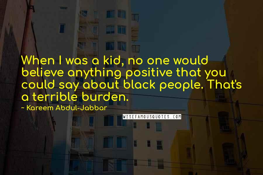 Kareem Abdul-Jabbar Quotes: When I was a kid, no one would believe anything positive that you could say about black people. That's a terrible burden.