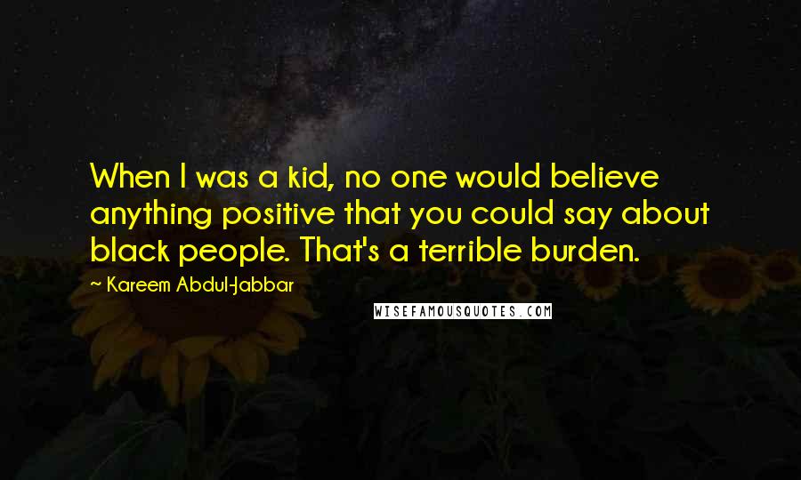 Kareem Abdul-Jabbar Quotes: When I was a kid, no one would believe anything positive that you could say about black people. That's a terrible burden.