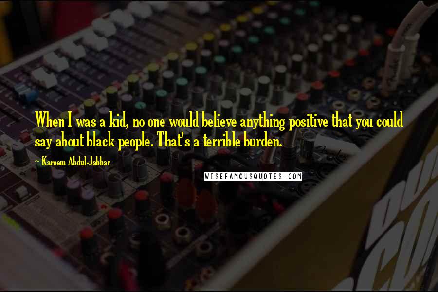 Kareem Abdul-Jabbar Quotes: When I was a kid, no one would believe anything positive that you could say about black people. That's a terrible burden.