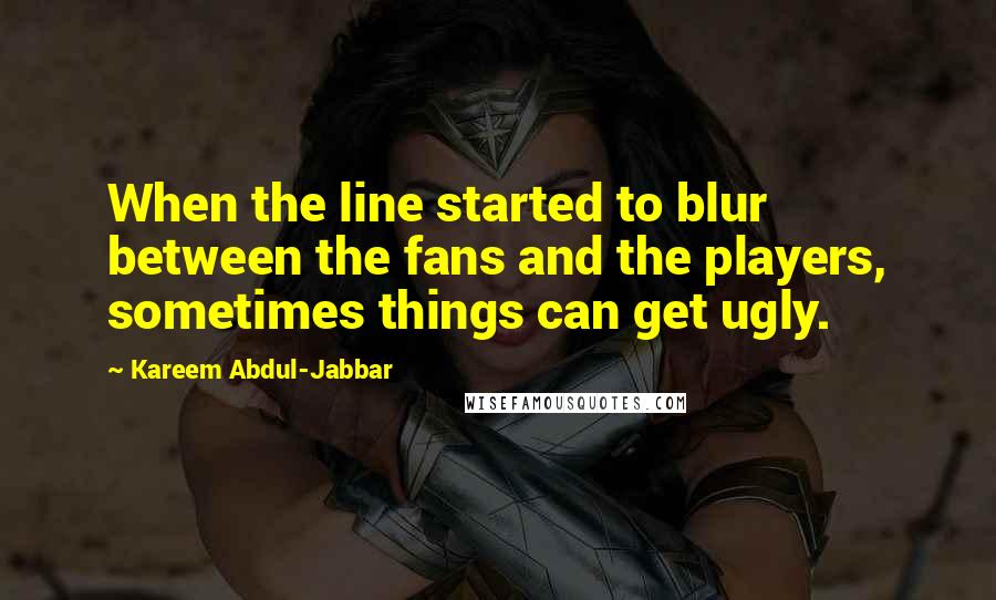 Kareem Abdul-Jabbar Quotes: When the line started to blur between the fans and the players, sometimes things can get ugly.