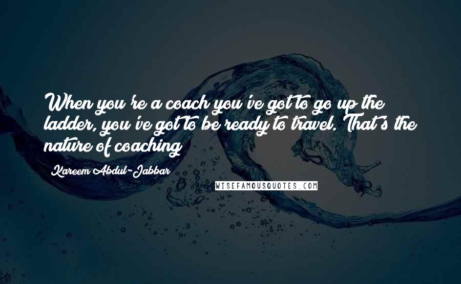 Kareem Abdul-Jabbar Quotes: When you're a coach you've got to go up the ladder, you've got to be ready to travel. That's the nature of coaching