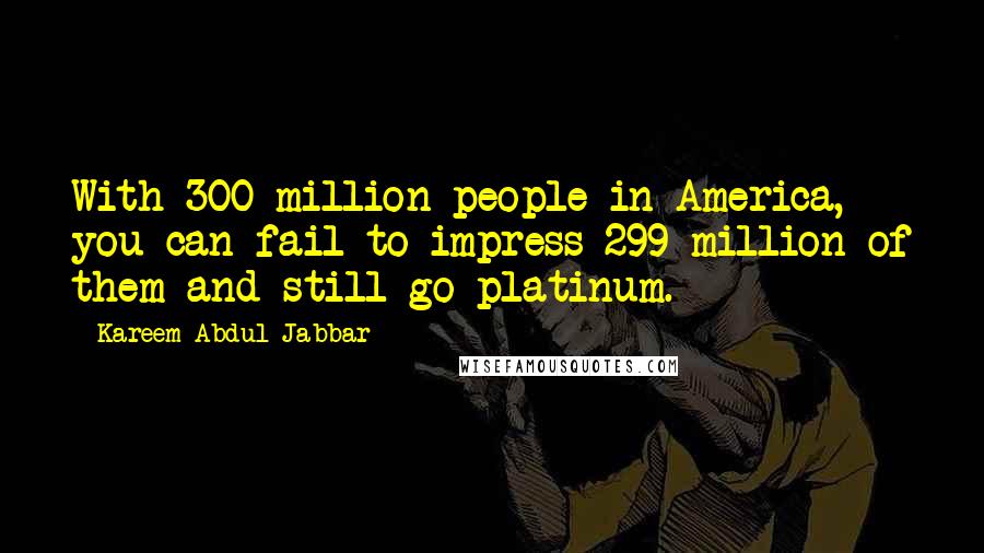 Kareem Abdul-Jabbar Quotes: With 300 million people in America, you can fail to impress 299 million of them and still go platinum.