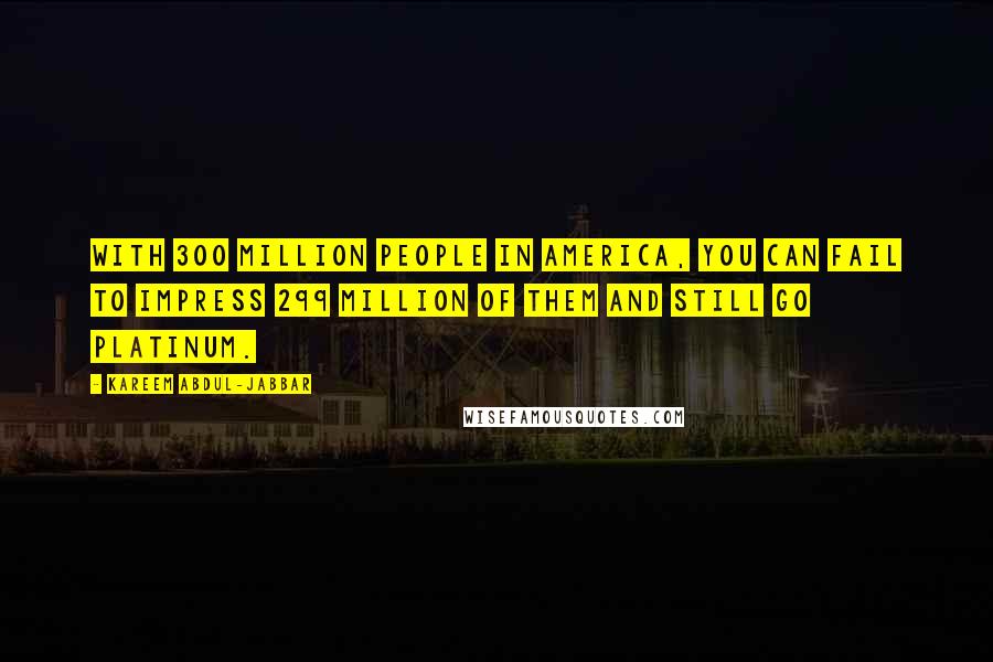 Kareem Abdul-Jabbar Quotes: With 300 million people in America, you can fail to impress 299 million of them and still go platinum.