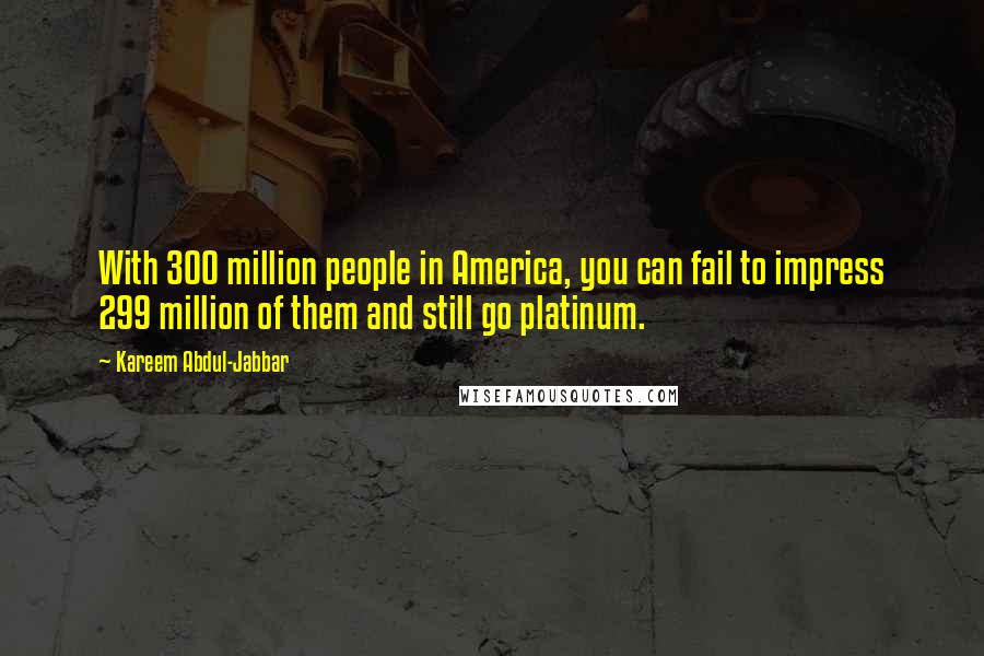 Kareem Abdul-Jabbar Quotes: With 300 million people in America, you can fail to impress 299 million of them and still go platinum.