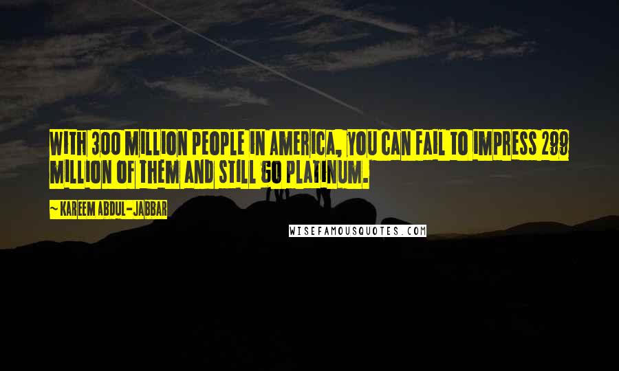 Kareem Abdul-Jabbar Quotes: With 300 million people in America, you can fail to impress 299 million of them and still go platinum.