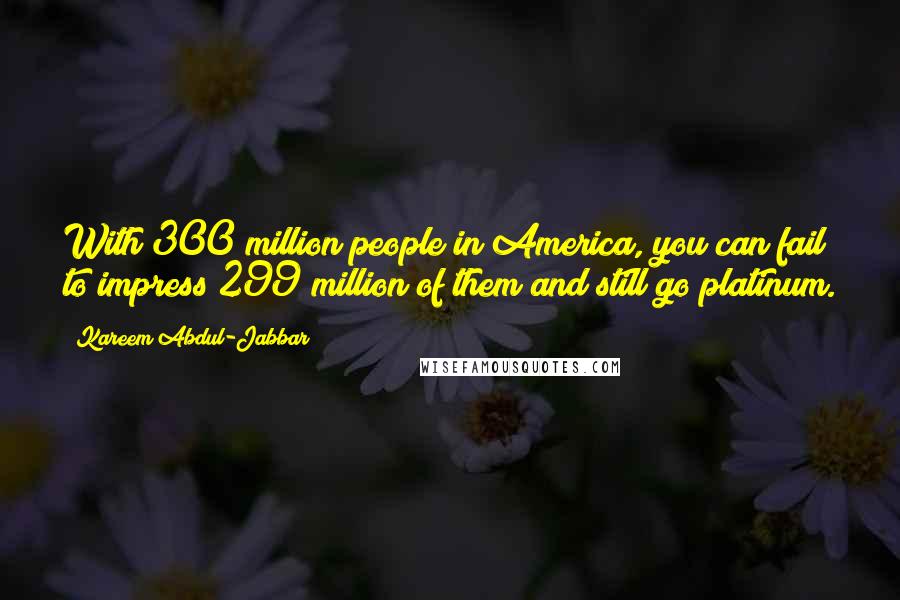 Kareem Abdul-Jabbar Quotes: With 300 million people in America, you can fail to impress 299 million of them and still go platinum.