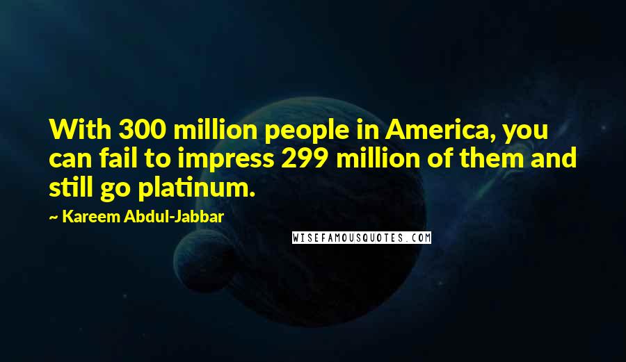 Kareem Abdul-Jabbar Quotes: With 300 million people in America, you can fail to impress 299 million of them and still go platinum.