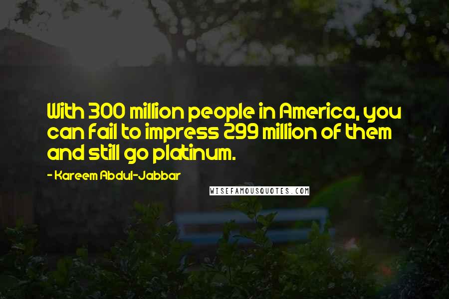 Kareem Abdul-Jabbar Quotes: With 300 million people in America, you can fail to impress 299 million of them and still go platinum.