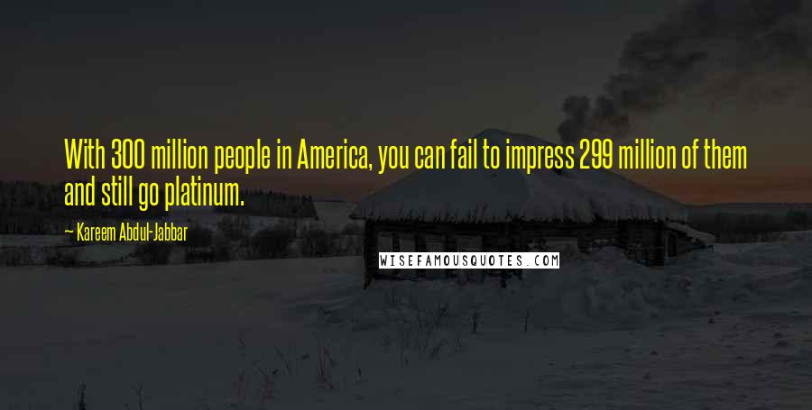 Kareem Abdul-Jabbar Quotes: With 300 million people in America, you can fail to impress 299 million of them and still go platinum.