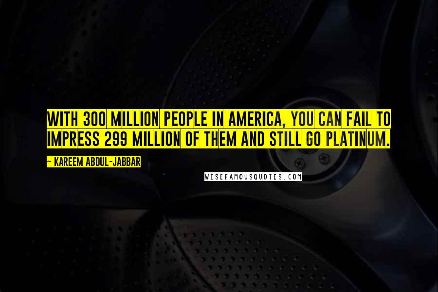 Kareem Abdul-Jabbar Quotes: With 300 million people in America, you can fail to impress 299 million of them and still go platinum.