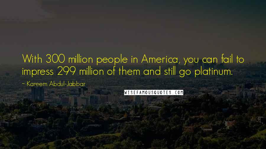 Kareem Abdul-Jabbar Quotes: With 300 million people in America, you can fail to impress 299 million of them and still go platinum.