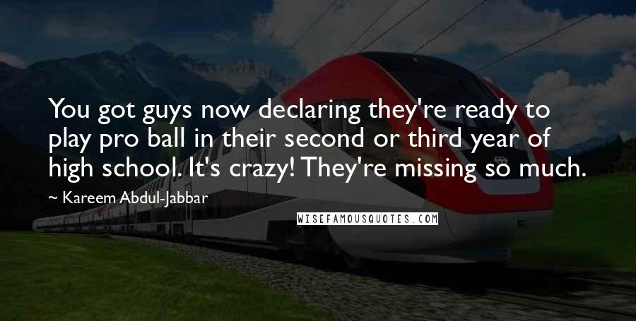 Kareem Abdul-Jabbar Quotes: You got guys now declaring they're ready to play pro ball in their second or third year of high school. It's crazy! They're missing so much.