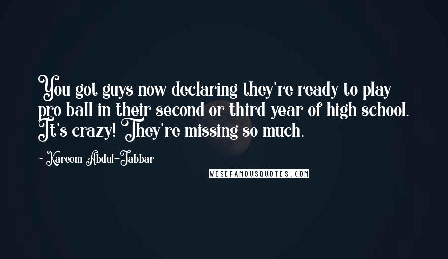 Kareem Abdul-Jabbar Quotes: You got guys now declaring they're ready to play pro ball in their second or third year of high school. It's crazy! They're missing so much.