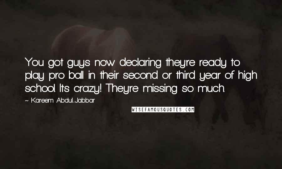 Kareem Abdul-Jabbar Quotes: You got guys now declaring they're ready to play pro ball in their second or third year of high school. It's crazy! They're missing so much.