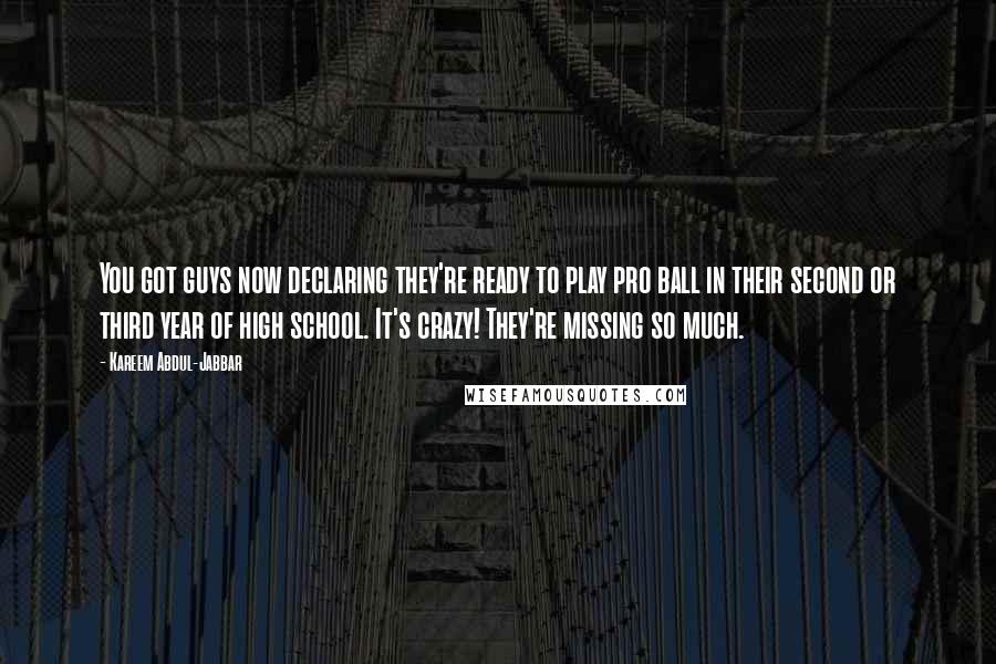 Kareem Abdul-Jabbar Quotes: You got guys now declaring they're ready to play pro ball in their second or third year of high school. It's crazy! They're missing so much.