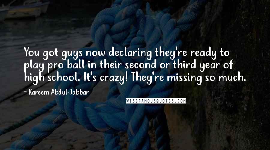 Kareem Abdul-Jabbar Quotes: You got guys now declaring they're ready to play pro ball in their second or third year of high school. It's crazy! They're missing so much.