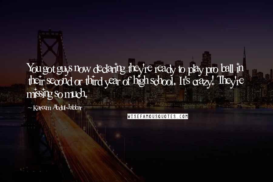Kareem Abdul-Jabbar Quotes: You got guys now declaring they're ready to play pro ball in their second or third year of high school. It's crazy! They're missing so much.