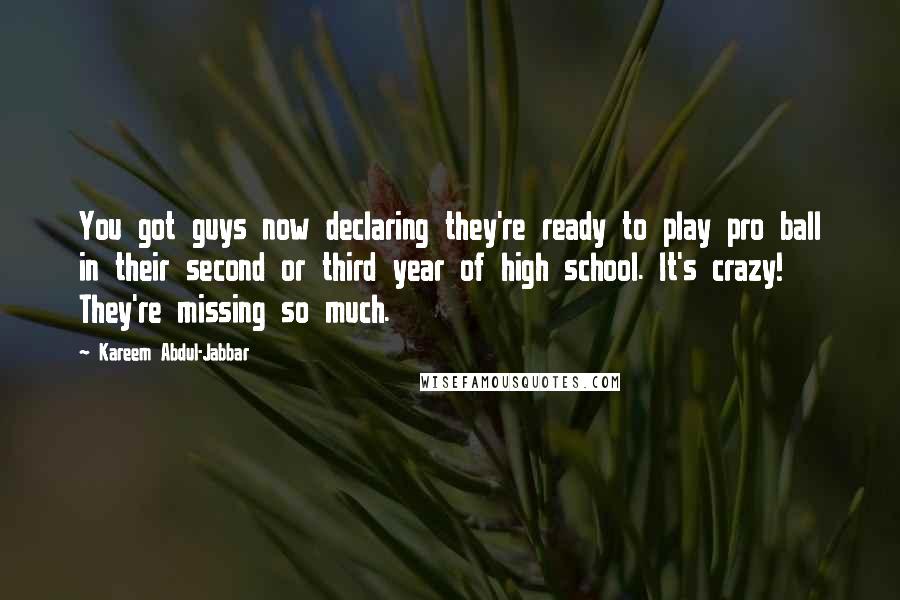 Kareem Abdul-Jabbar Quotes: You got guys now declaring they're ready to play pro ball in their second or third year of high school. It's crazy! They're missing so much.