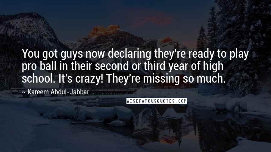 Kareem Abdul-Jabbar Quotes: You got guys now declaring they're ready to play pro ball in their second or third year of high school. It's crazy! They're missing so much.