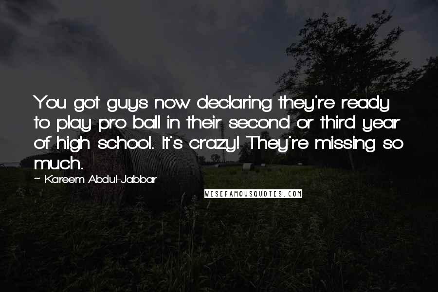 Kareem Abdul-Jabbar Quotes: You got guys now declaring they're ready to play pro ball in their second or third year of high school. It's crazy! They're missing so much.